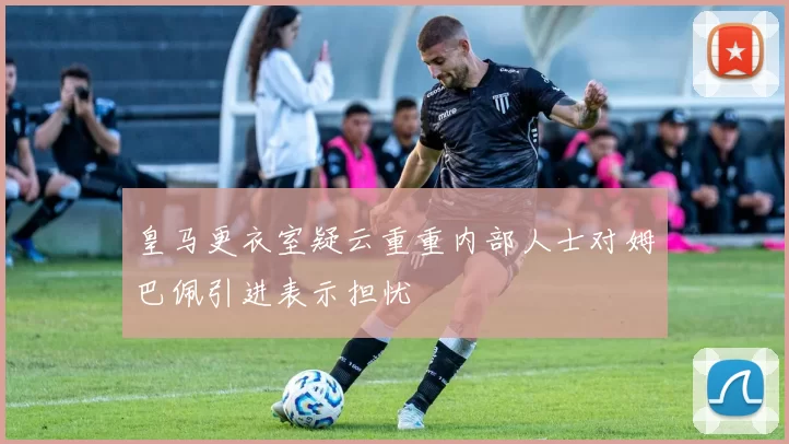 皇马更衣室疑云重重内部人士对姆巴佩引进表示担忧