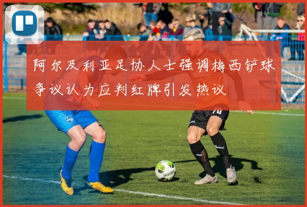 阿尔及利亚足协人士强调梅西铲球争议认为应判红牌引发热议