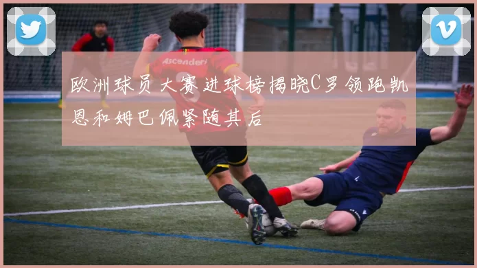 欧洲球员大赛进球榜揭晓C罗领跑凯恩和姆巴佩紧随其后
