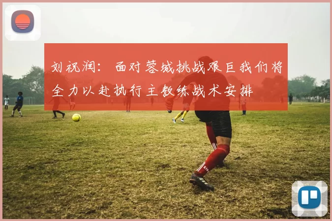 刘祝润：面对蓉城挑战艰巨我们将全力以赴执行主教练战术安排