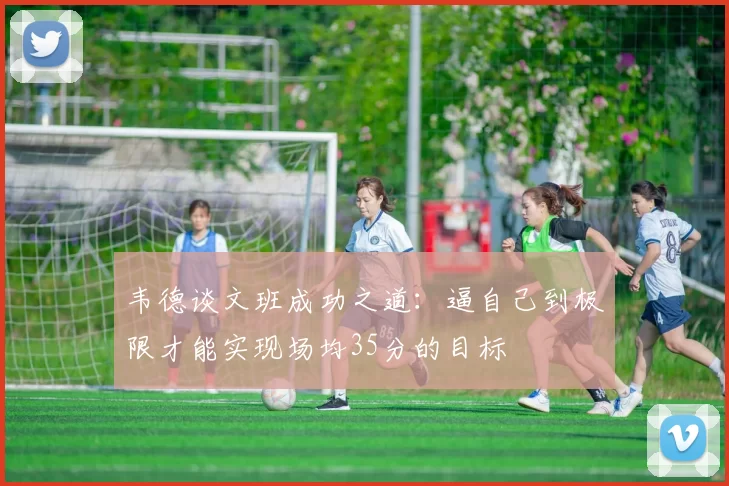 韦德谈文班成功之道：逼自己到极限才能实现场均35分的目标