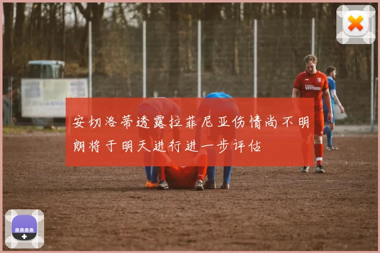 安切洛蒂透露拉菲尼亚伤情尚不明朗将于明天进行进一步评估