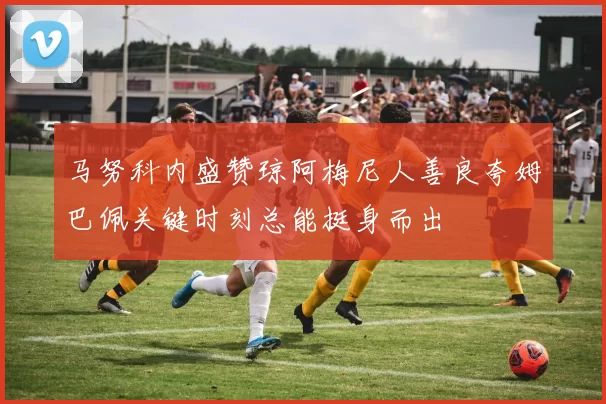 马努科内盛赞琼阿梅尼人善良夸姆巴佩关键时刻总能挺身而出