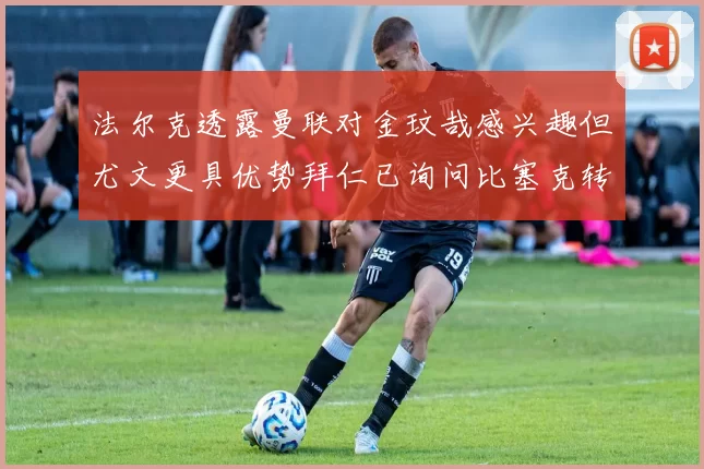 法尔克透露曼联对金玟哉感兴趣但尤文更具优势拜仁已询问比塞克转会情况