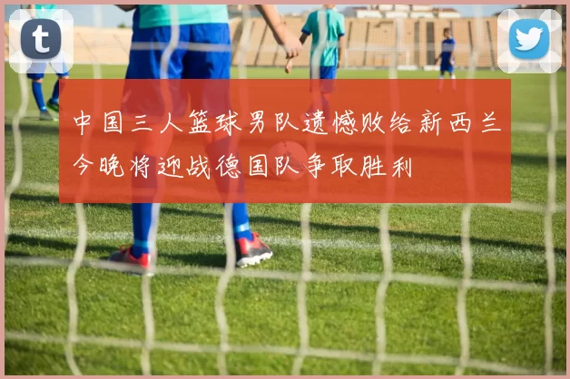 中国三人篮球男队遗憾败给新西兰今晚将迎战德国队争取胜利