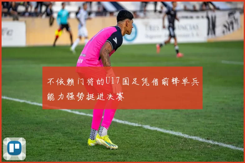 不依赖门将的U17国足凭借前锋单兵能力强势挺进决赛