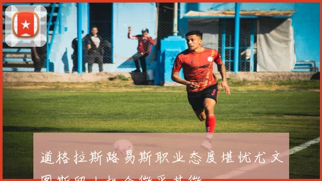 道格拉斯路易斯职业态度堪忧尤文图斯留人机会微乎其微