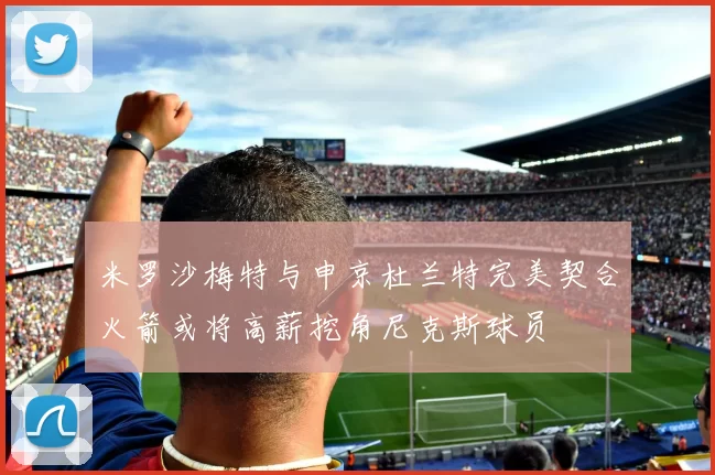 米罗沙梅特与申京杜兰特完美契合火箭或将高薪挖角尼克斯球员
