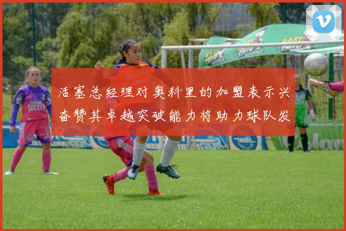 活塞总经理对奥科里的加盟表示兴奋赞其卓越突破能力将助力球队发展