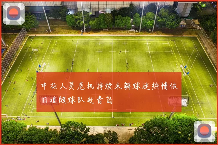 申花人员危机持续未解球迷热情依旧追随球队赴青岛