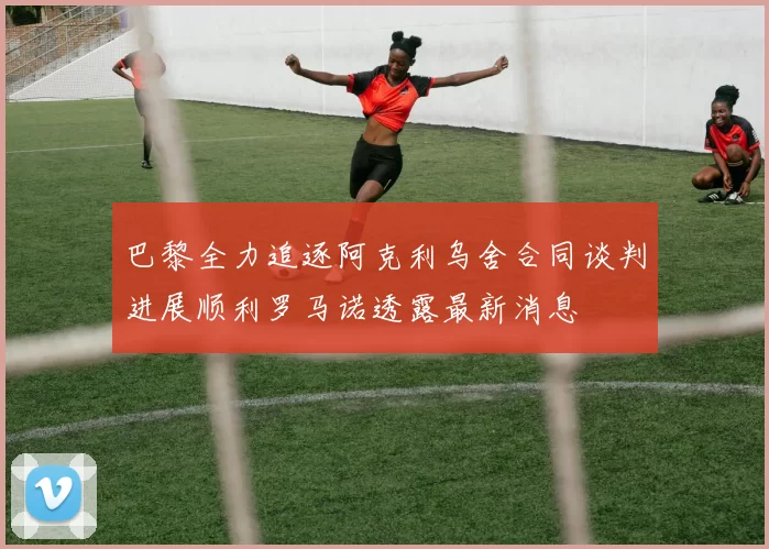 巴黎全力追逐阿克利乌舍合同谈判进展顺利罗马诺透露最新消息