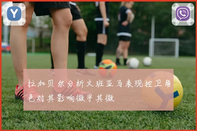 拉加贝尔分析文班亚马表现控卫角色对其影响微乎其微